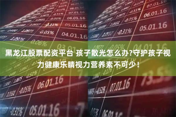 黑龙江股票配资平台 孩子散光怎么办?守护孩子视力健康乐睛视力营养素不可少!