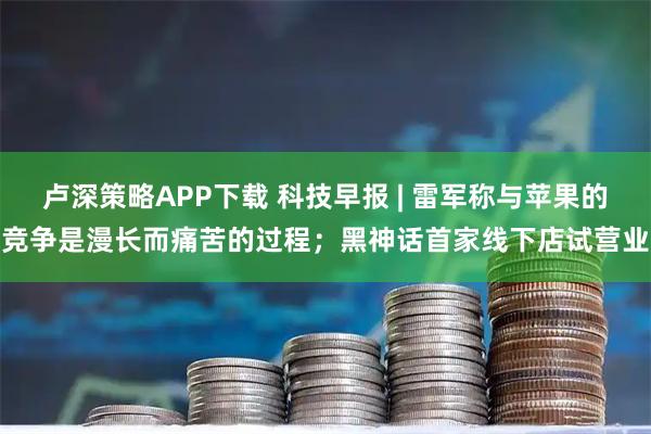 卢深策略APP下载 科技早报 | 雷军称与苹果的竞争是漫长而痛苦的过程；黑神话首家线下店试营业