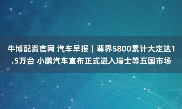 牛博配资官网 汽车早报｜尊界S800累计大定达1.5万台 小鹏汽车宣布正式进入瑞士等五国市场