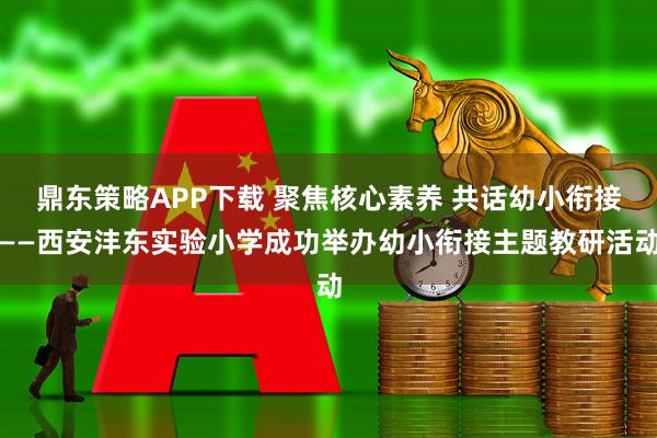 鼎东策略APP下载 聚焦核心素养 共话幼小衔接——西安沣东实验小学成功举办幼小衔接主题教研活动