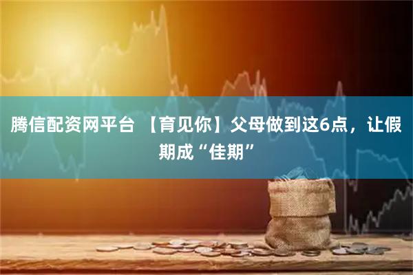 腾信配资网平台 【育见你】父母做到这6点，让假期成“佳期”