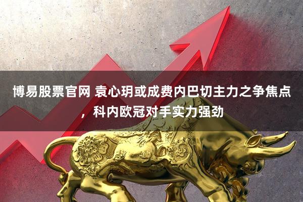 博易股票官网 袁心玥或成费内巴切主力之争焦点，科内欧冠对手实力强劲