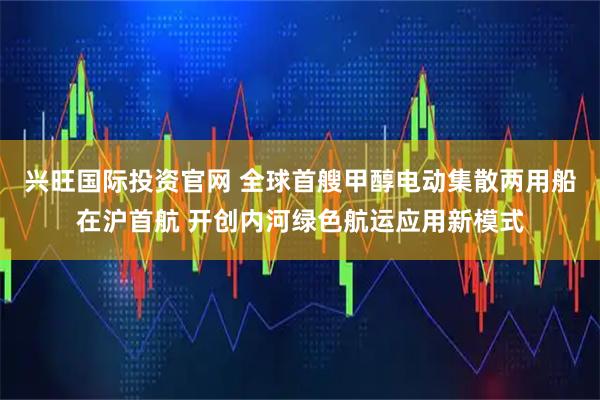 兴旺国际投资官网 全球首艘甲醇电动集散两用船在沪首航 开创内河绿色航运应用新模式