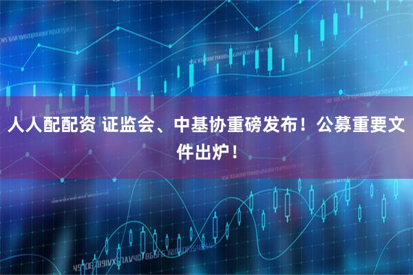 人人配配资 证监会、中基协重磅发布!公募重要文件出炉!