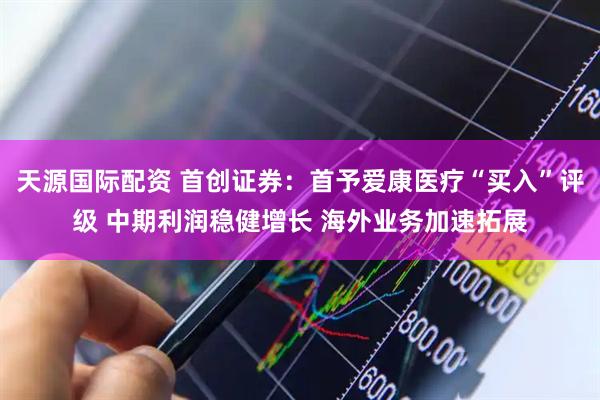 天源国际配资 首创证券：首予爱康医疗“买入”评级 中期利润稳健增长 海外业务加速拓展