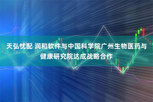 天弘忧配 润和软件与中国科学院广州生物医药与健康研究院达成战略合作