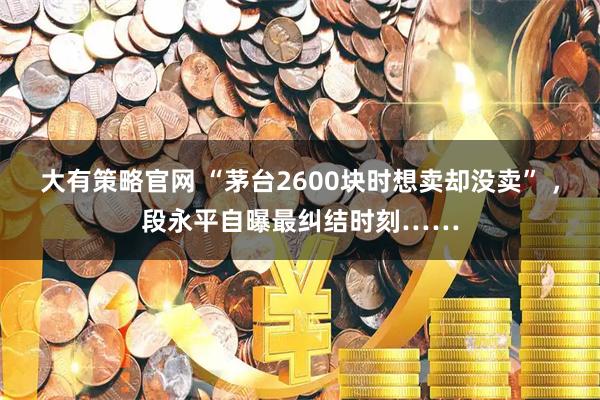 大有策略官网 “茅台2600块时想卖却没卖” ，段永平自曝最纠结时刻……