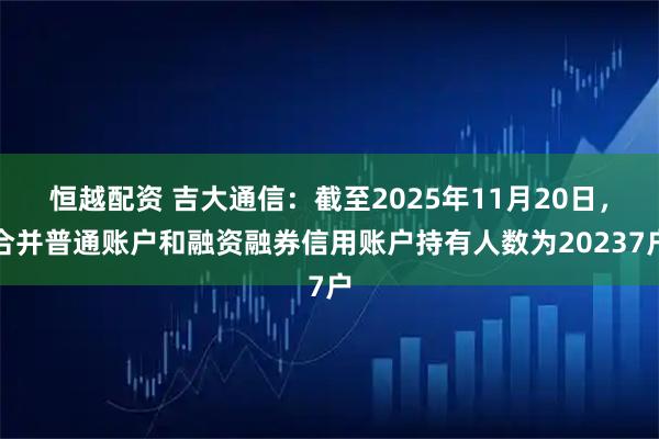 恒越配资 吉大通信：截至2025年11月20日，合并普通账户和融资融券信用账户持有人数为20237户