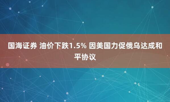 国海证券 油价下跌1.5% 因美国力促俄乌达成和平协议
