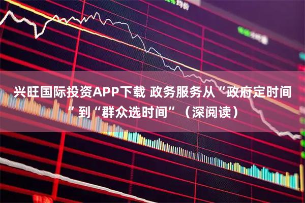 兴旺国际投资APP下载 政务服务从“政府定时间”到“群众选时间”(深阅读)