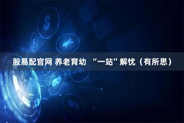 股易配官网 养老育幼 “一站”解忧(有所思)